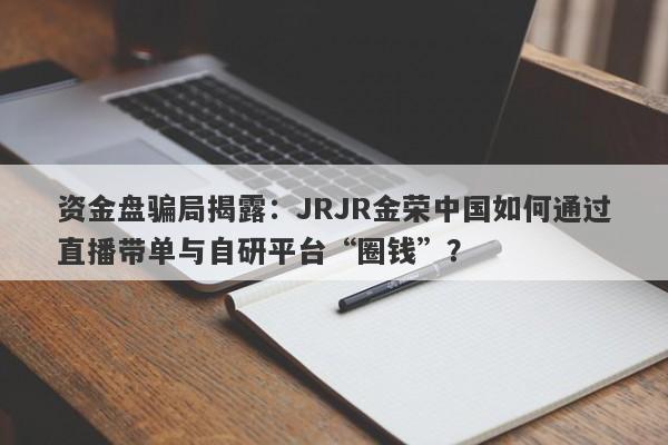 资金盘骗局揭露：JRJR金荣中国如何通过直播带单与自研平台“圈钱”？