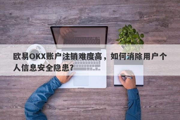 欧易OKX账户注销难度高，如何消除用户个人信息安全隐患？