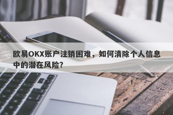 欧易OKX账户注销困难，如何清除个人信息中的潜在风险？