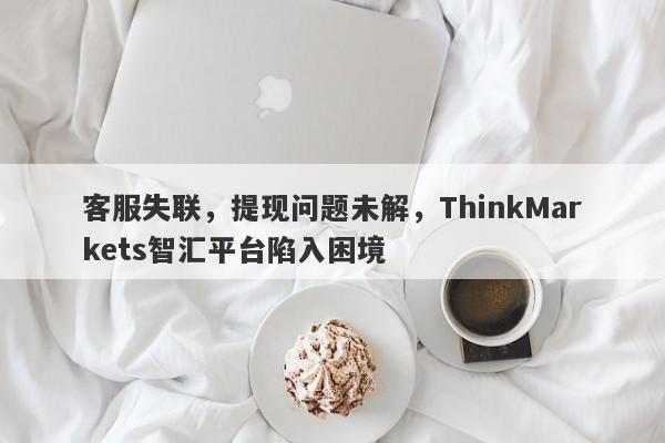 客服失联，提现问题未解，ThinkMarkets智汇平台陷入困境