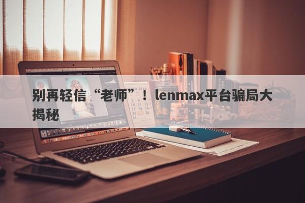 别再轻信“老师”！lenmax平台骗局大揭秘