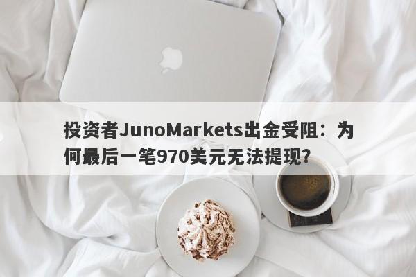 投资者JunoMarkets出金受阻：为何最后一笔970美元无法提现？