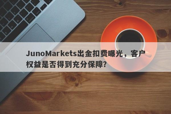 JunoMarkets出金扣费曝光，客户权益是否得到充分保障？