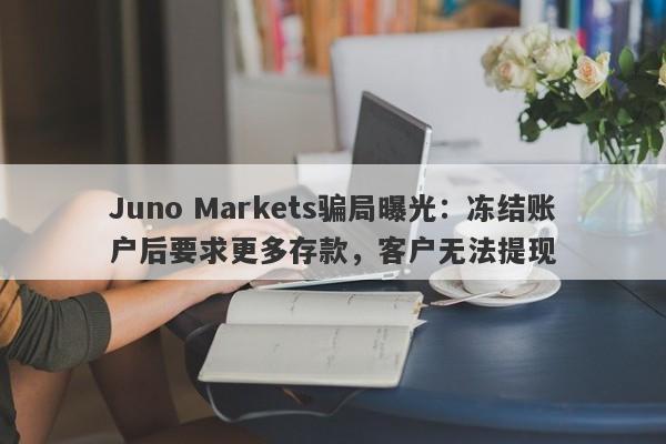 Juno Markets骗局曝光：冻结账户后要求更多存款，客户无法提现