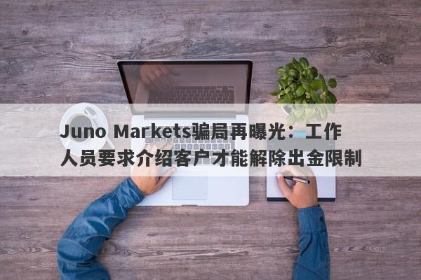 Juno Markets骗局再曝光：工作人员要求介绍客户才能解除出金限制