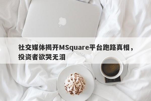 社交媒体揭开MSquare平台跑路真相，投资者欲哭无泪