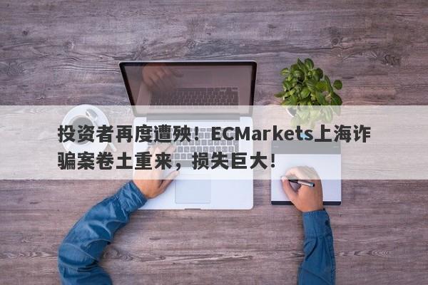 投资者再度遭殃！ECMarkets上海诈骗案卷土重来，损失巨大！