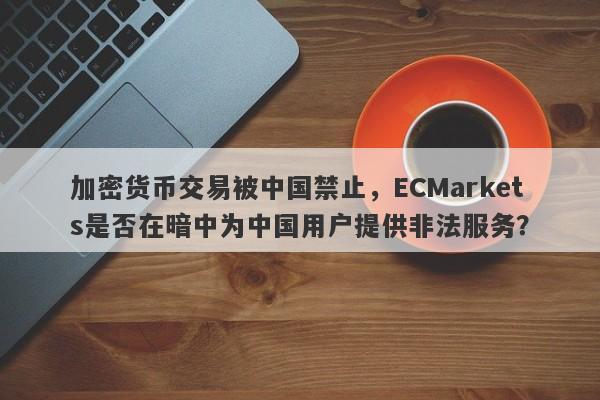 加密货币交易被中国禁止，ECMarkets是否在暗中为中国用户提供非法服务？