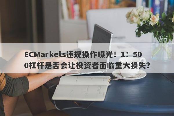 ECMarkets违规操作曝光！1：500杠杆是否会让投资者面临重大损失？