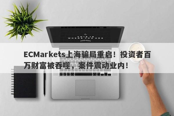 ECMarkets上海骗局重启！投资者百万财富被吞噬，案件震动业内！