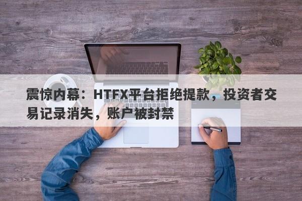 震惊内幕：HTFX平台拒绝提款，投资者交易记录消失，账户被封禁