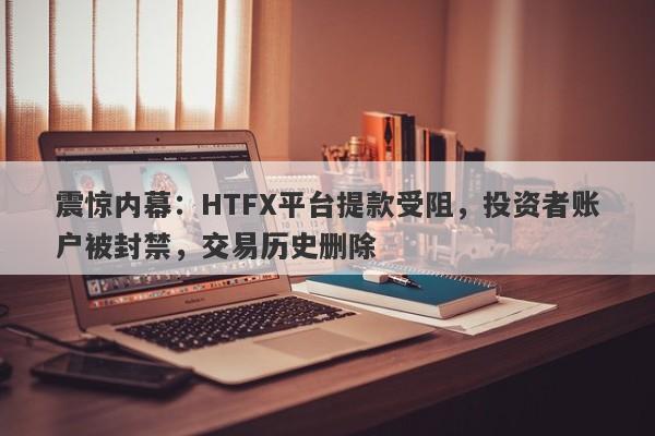 震惊内幕：HTFX平台提款受阻，投资者账户被封禁，交易历史删除