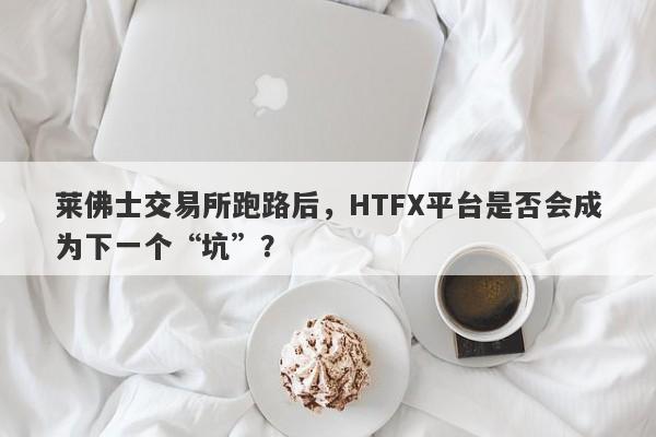 莱佛士交易所跑路后，HTFX平台是否会成为下一个“坑”？