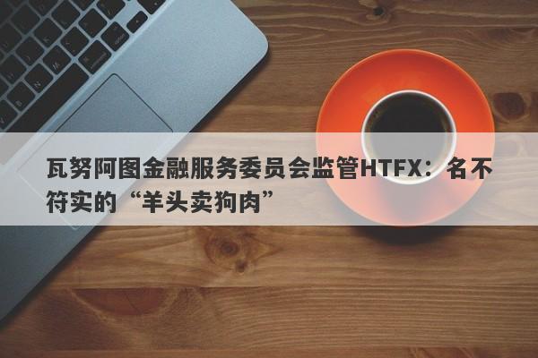 瓦努阿图金融服务委员会监管HTFX：名不符实的“羊头卖狗肉”