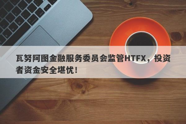 瓦努阿图金融服务委员会监管HTFX，投资者资金安全堪忧！