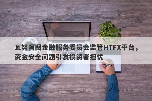 瓦努阿图金融服务委员会监管HTFX平台，资金安全问题引发投资者担忧