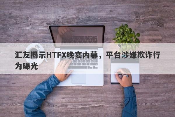 汇友揭示HTFX晚宴内幕，平台涉嫌欺诈行为曝光