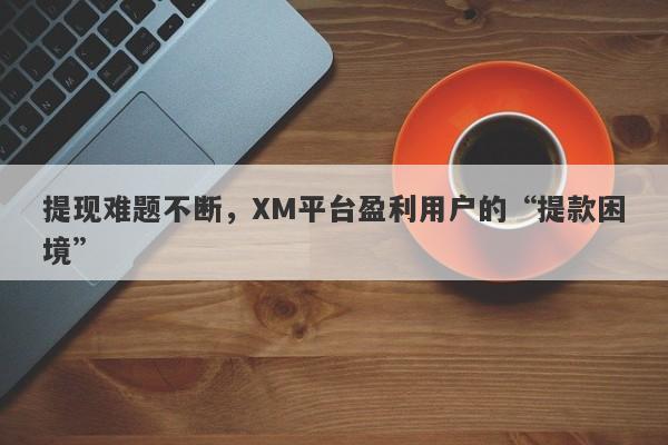 提现难题不断，XM平台盈利用户的“提款困境”