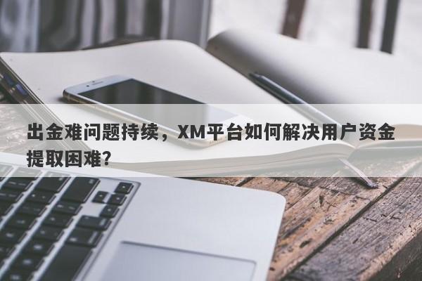 出金难问题持续，XM平台如何解决用户资金提取困难？