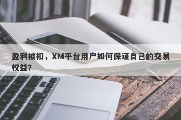 盈利被扣，XM平台用户如何保证自己的交易权益？