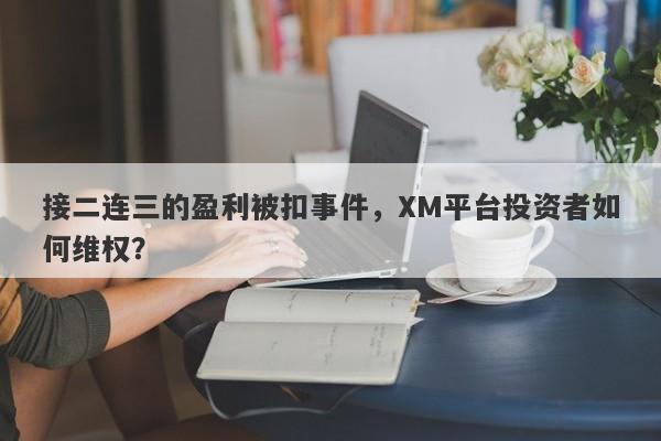 接二连三的盈利被扣事件，XM平台投资者如何维权？