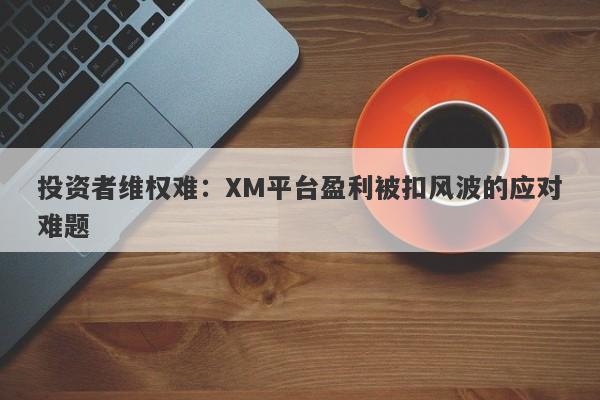 投资者维权难：XM平台盈利被扣风波的应对难题