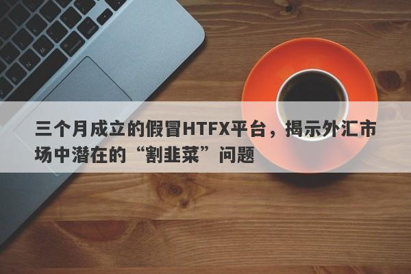 三个月成立的假冒HTFX平台，揭示外汇市场中潜在的“割韭菜”问题