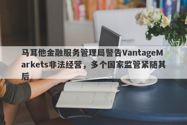 马耳他金融服务管理局警告VantageMarkets非法经营，多个国家监管紧随其后