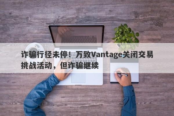 诈骗行径未停！万致Vantage关闭交易挑战活动，但诈骗继续