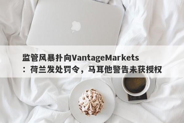 监管风暴扑向VantageMarkets：荷兰发处罚令，马耳他警告未获授权