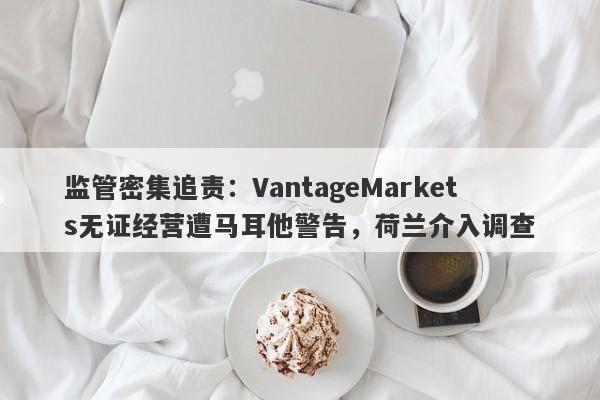 监管密集追责：VantageMarkets无证经营遭马耳他警告，荷兰介入调查