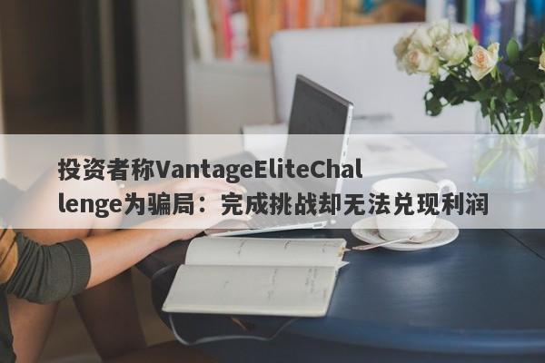 投资者称VantageEliteChallenge为骗局：完成挑战却无法兑现利润