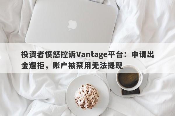 投资者愤怒控诉Vantage平台：申请出金遭拒，账户被禁用无法提现