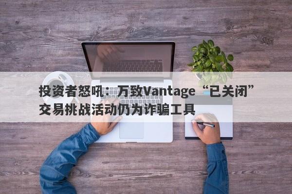 投资者怒吼：万致Vantage“已关闭”交易挑战活动仍为诈骗工具