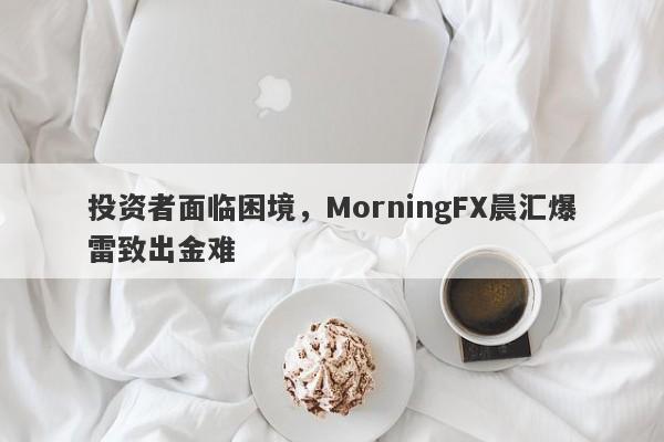 投资者面临困境，MorningFX晨汇爆雷致出金难