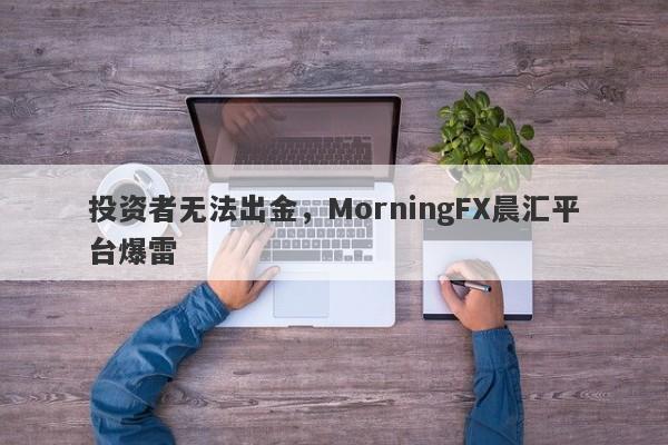 投资者无法出金，MorningFX晨汇平台爆雷