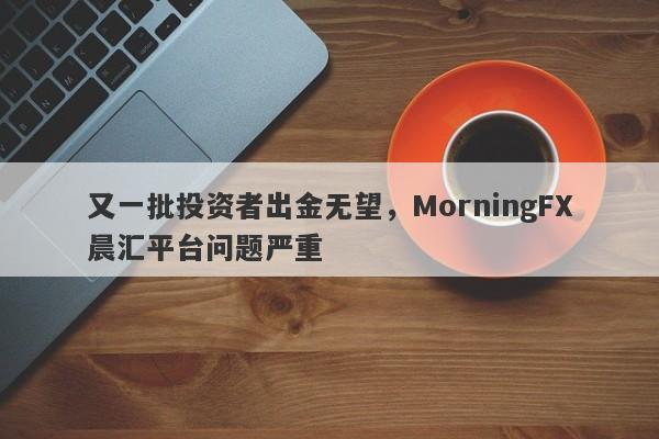 又一批投资者出金无望，MorningFX晨汇平台问题严重