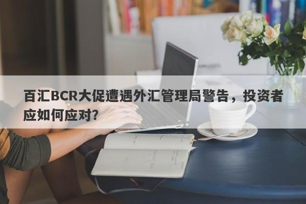 百汇BCR大促遭遇外汇管理局警告，投资者应如何应对？