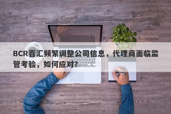 BCR百汇频繁调整公司信息，代理商面临监管考验，如何应对？