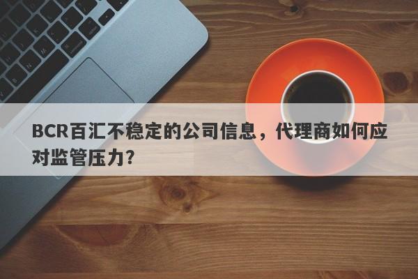 BCR百汇不稳定的公司信息，代理商如何应对监管压力？