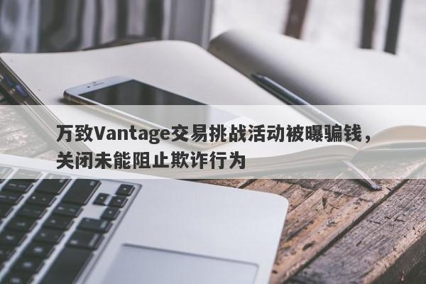 万致Vantage交易挑战活动被曝骗钱，关闭未能阻止欺诈行为