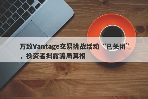 万致Vantage交易挑战活动“已关闭”，投资者揭露骗局真相