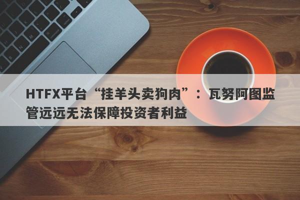 HTFX平台“挂羊头卖狗肉”：瓦努阿图监管远远无法保障投资者利益