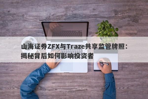 山海证券ZFX与Traze共享监管牌照：揭秘背后如何影响投资者