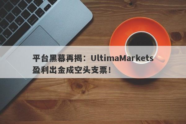 平台黑幕再揭：UltimaMarkets盈利出金成空头支票！