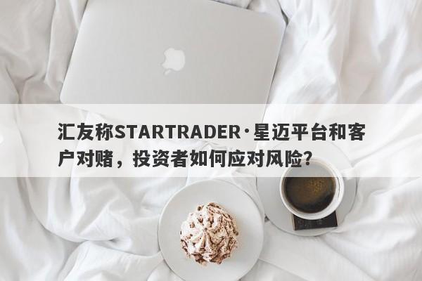 汇友称STARTRADER·星迈平台和客户对赌，投资者如何应对风险？