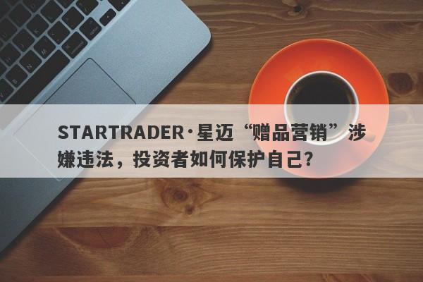 STARTRADER·星迈“赠品营销”涉嫌违法，投资者如何保护自己？