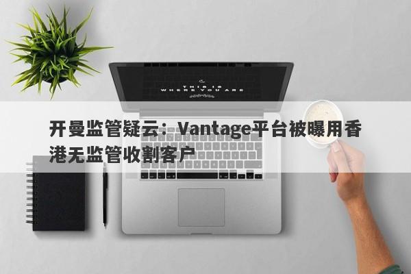 开曼监管疑云：Vantage平台被曝用香港无监管收割客户