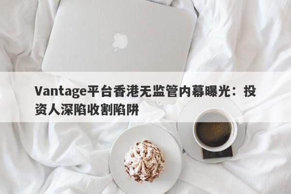 Vantage平台香港无监管内幕曝光：投资人深陷收割陷阱