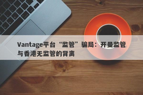 Vantage平台“监管”骗局：开曼监管与香港无监管的背离